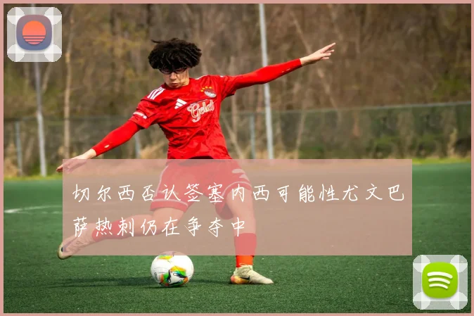切尔西否认签塞内西可能性尤文巴萨热刺仍在争夺中