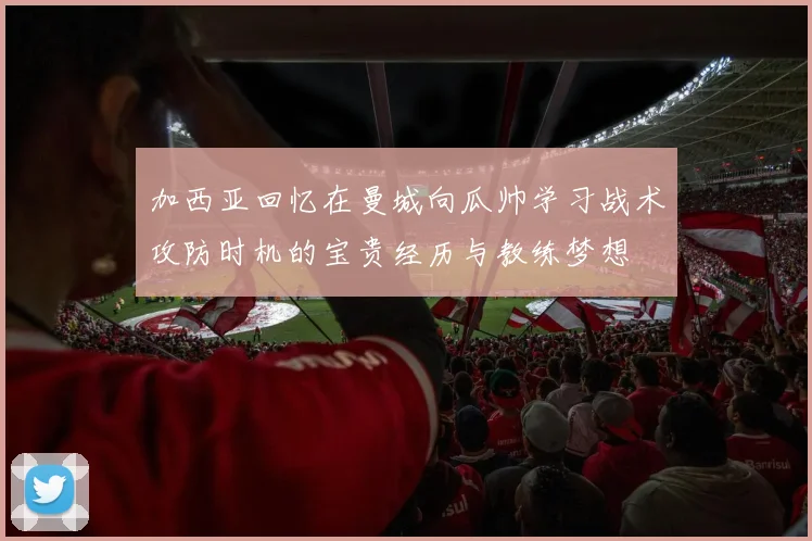加西亚回忆在曼城向瓜帅学习战术攻防时机的宝贵经历与教练梦想