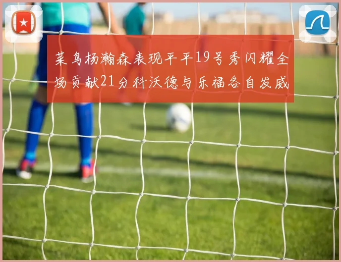 菜鸟杨瀚森表现平平19号秀闪耀全场贡献21分科沃德与乐福各自发威