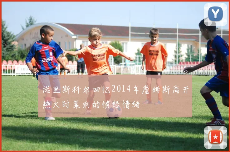 诺里斯科尔回忆2014年詹姆斯离开热火时莱利的愤怒情绪